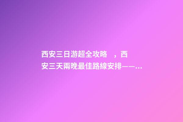 西安三日游超全攻略，西安三天兩晚最佳路線安排——本人親歷分享，看完記得收藏